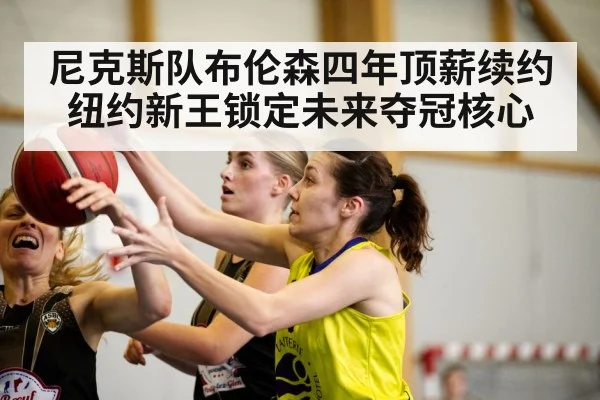 尼克斯队布伦森四年顶薪续约 纽约新王锁定未来夺冠核心