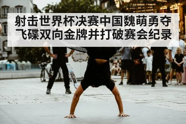 射击世界杯决赛中国魏萌勇夺飞碟双向金牌并打破赛会纪录